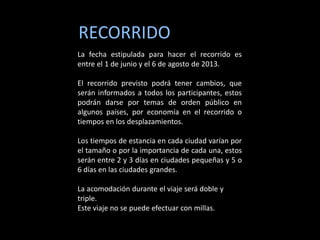 RECORRIDO
La fecha estipulada para hacer el recorrido es
entre el 1 de junio y el 6 de agosto de 2013.

El recorrido previsto podrá tener cambios, que
serán informados a todos los participantes, estos
podrán darse por temas de orden público en
algunos países, por economía en el recorrido o
tiempos en los desplazamientos.

Los tiempos de estancia en cada ciudad varían por
el tamaño o por la importancia de cada una, estos
serán entre 2 y 3 días en ciudades pequeñas y 5 o
6 días en las ciudades grandes.

La acomodación durante el viaje será doble y
triple.
Este viaje no se puede efectuar con millas.
 