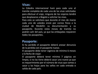 Visas:
La Cátedra internacional hará para cada uno el
tramite completo de cada una de las visas solicitadas
para efectuar el viaje, ninguno de los viajeros tendrá
que desplazarse a Bogotá a solicitar las visas.
Para esto se solicitara que durante el mes de marzo
cada uno de ustedes envíe por correo físico a la
ciudad de Medellín su documentación y su
pasaporte. Durante estos meses de tramite no
podrán salir del país, ya que las embajadas requieren
todos los pasaportes.

Pasaporte:
Si ha perdido el pasaporte deberá anexar denuncia
de la perdida con el pasaporte nuevo.
El pasaporte debe tener vigencia de mínimo 6 meses
a la fecha de viajar.
El pasaporte deberá tener mínimo 7 páginas en
limpio, si no las tiene deberá sacar uno nuevo ya que
es requerimiento por el número de visas que vamos a
sacar y las hojas para los sellos en cada entrada o
salida de cada país.
 