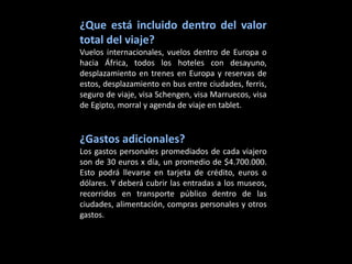 ¿Que está incluido dentro del valor
total del viaje?
Vuelos internacionales, vuelos dentro de Europa o
hacia África, todos los hoteles con desayuno,
desplazamiento en trenes en Europa y reservas de
estos, desplazamiento en bus entre ciudades, ferris,
seguro de viaje, visa Schengen, visa Marruecos, visa
de Egipto, morral y agenda de viaje en tablet.


¿Gastos adicionales?
Los gastos personales promediados de cada viajero
son de 30 euros x día, un promedio de $4.700.000.
Esto podrá llevarse en tarjeta de crédito, euros o
dólares. Y deberá cubrir las entradas a los museos,
recorridos en transporte público dentro de las
ciudades, alimentación, compras personales y otros
gastos.
 