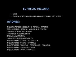 EL PRECIO INCLUIRA
   • VISAS
   • TARJETA DE ASISTENCIA CON UNA COBERTURA DE USD 50.000.


AVIONES:
TIQUETES AEREOS MEDELLIN - O PEREIRA – MADRID.
PARIS- MADRID – BOGOTA - MEDELLIN O PEREIRA.
IMPUESTOS DE SALIDA DEL PAIS
IMPUESTOS DE COMBUSTIBLE
TASA ADMINISTRATIVA
IMPUESTOS GUBERNAMENTALES
TIQUETE AEREO MADRID - MARRAKECH
TIQUETE AEREO ATENAS – ESTAMBUL
TIQUETE AEREO ESTAMBUL – CAPADOCCIA – ESTAMBUL.
TIQUETE AEREO ESTAMBUL – CAIRO
TIQUETE AEREO CAIRO – BUDAPEST.
 