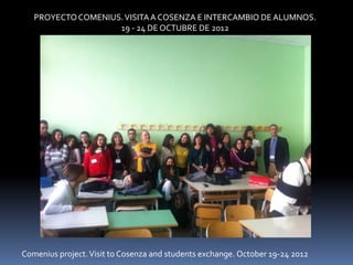PROYECTO COMENIUS. VISITA A COSENZA E INTERCAMBIO DE ALUMNOS.
                    19 - 24 DE OCTUBRE DE 2012




Comenius project. Visit to Cosenza and students exchange. October 19-24 2012
 