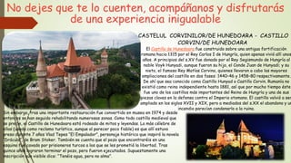 No dejes que te lo cuenten, acompáñanos y disfrutarás
de una experiencia inigualable
CASTELUL CORVINILOR/DE HUNEDOARA - CASTILLO
CORVIN/DE HUNEDOARA
El Castillo de Hunedoara fue construido sobre una antigua fortificación
romana hacia 1315 por el Rey Carlos I de Hungría, quien apenas vivió allí unos
años. A principios del s.XV fue donado por el Rey Segismundo de Hungría al
noble Voyk Hunyadi, aunque fueron su hijo, el Conde Juan de Hunyadi; y su
nieto, el famoso Rey Matías Corvino, quienes llevaron a cabo las mayores
ampliaciones del castillo en dos fases: 1440–46 y 1458–80 respectivamente.
De ahí que sea conocido como Castillo Hunyad o Castillo Corvin. Rumanía no
existió como reino independiente hasta 1881, así que por mucho tiempo éste
fue uno de los castillos más importantes del Reino de Hungría y una de sus
piezas claves en la defensa contra el Imperio otomano. El castillo volvió a ser
ampliado en los siglos XVII y XIX, pero a mediados del s.XX el abandono y un
incendio parecían condenarlo a la ruina.
Sin embargo, tras una importante restauración fue convertido en museo en 1974 y desde
entonces se han seguido rehabilitando numerosas zonas. Como todo castillo medieval que
se precie, el Castillo de Hunedoara está rodeado de mitos y leyendas. La más célebre de
ellas (usada como reclamo turístico, aunque al parecer poco fiable) es que allí estuvo
preso durante 7 años Vlad Tepes “El Empalador”, personaje histórico que inspiró la novela
“Drácula”, de Bram Stoker. También se cuenta que el pozo que encontraréis en una
esquina fue cavado por prisioneros turcos a los que se les prometió la libertad. Tras
quince años lograron terminar el pozo, pero fueron ejecutados. Supuestamente una
inscripción aún visible dice: “Tenéis agua, pero no alma”.
 