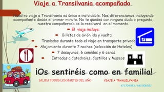 Viaje a Transilvania acompañado
Nuestro viaje a Transilvania es único e inolvidable. Nos diferenciamos incluyendo
acompañante desde el primer minuto. No te quedes con ninguna duda o pregunta,
nuestro compañero/a os la resolverá en el momento.
 El viaje incluye:
 Billetes de avión ida y vuelta
 Traslados durante todo el viaje en transporte privado
 Alojamiento durante 7 noches (selección de Hoteles)
 7 desayunos, 6 comidas y 6 cenas
 Entradas a Catedrales, Castillos y Museos.
 SALIDA TODOS LOS MARTES DEL AÑO VIAJE A TRANSILVANIA
 671.704.833 / 662.008.522
 