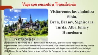 Viaje con encanto a Transilvania
Visitaremos las ciudades:
Sibiu,
Bran, Brasov, Sighisoara,
Turda, Alba Iulia y
Hunedoara
Ex-residencia de verano de la familia real de Rumanía, que hoy en día hospeda una
impresionante colección de armas y objetos de arte. Fue construido en la época del rey Carlos
I de Rumania y se convirtió en uno de los monumentos más importantes de Europa del siglo
XIX. El castillo de Peles fue el primer edificio de Europa en tener electricidad y ascensor.
CASTILLO PELES
 
