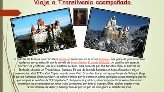 Viaje a Transilvania acompañado
El castillo de Bran es una fortaleza medieval localizada en la actual Rumania, que goza de gran atractivo
turístico por su relación con la novela de Bram Stoker El conde Drácula. Un castillo con aspecto
terrorífico y tétrico. Así es el Castillo de Bran, más conocido por los turistas como el Castillo de
Drácula, ubicado en Transilvania, Rumanía. Es uno de los más famosos en todo el mundo y mejor
conservados. Vlad III o Vlad Tepes, nacido como Vlad Draculea, fue el antiguo príncipe de Valaquia (hoy
el sur de Rumanía). Gran luchador, se volvió famoso por la forma en cómo castigaba a sus enemigos, por lo
que se ganó el nombre de “El Empalador”. Sanguinario y sádico, almorzaba mientras veía cómo a sus
enemigos les atravesaban un largo tubo de madera por todo el cuerpo. Ellos, podían quedar vivos,
retorciéndose de dolor y desangrándose por un par de días, para el deleite de Vlad.
 