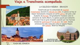 Viaje a Transilvania acompañado
LA IGLESIA NEGRA - BRASOV
Construida por la comunidad de sajones
transilvanos durante la década de 1380, la iglesia es hoy el
mayor monumento religioso en estilo gótico del país y del
Sudeste de Europa. Originalmente fundada como la
Catedral de Santa María, la iglesia quedó parcialmente
destruida tras el gran incendio causado por las fuerzas
invasoras austriacas el 21 de abril de 1689. Desde
entonces ha sido conocida como la Iglesia Negra
(en rumano: Biserica Neagră)
PLAZA DEL CONSEJO
EDIFICIO DEL
CONDADO DE BRASOV
 