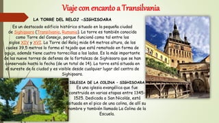 Viaje con encanto a Transilvania
LA TORRE DEL RELOJ -SIGHISOARA
Es un destacado edificio histórico situado en la pequeña ciudad
de Sighișoara (Transilvania, Rumania). La torre es también conocida
como Torre del Consejo, porque funcionó como tal entre los
siglos XIV y XVI. La Torre del Reloj mide 64 metros altura, de los
cuales 39,5 metros lo forma el tejado que está rematado en forma de
aguja, además tiene cuatro torrecillas a los lados. Es la más importante
de las nueve torres de defensa de la fortaleza de Sighisoara que se han
conservado hasta la fecha (de un total de 14). La torre está situada en
el sureste de la ciudad y es visible desde cualquier lugar del centro de
Sighișoara.
IGLESIA DE LA COLINA – SIGHISOARA
Es una iglesia evangélica que fue
construida en varias etapas entre 1345-
1525. Dedicada a San Nicolás, está
situada en el pico de una colina, de allí su
nombre y también llamada La Colina de la
Escuela.
 