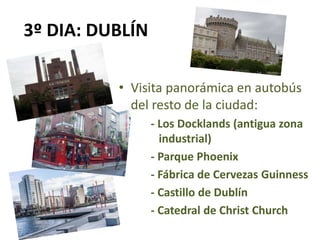 3º DIA: DUBLÍN
• Visita panorámica en autobús
del resto de la ciudad:
- Los Docklands (antigua zona
industrial)
- Parque Phoenix
- Fábrica de Cervezas Guinness
- Castillo de Dublín
- Catedral de Christ Church
 