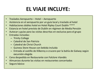 EL VIAJE INCLUYE:
• Traslados Aeropuerto – Hotel – Aeropuerto
• Asistencia en el aeropuerto por un guía local y traslado al hotel
• Habitaciones dobles hotel en Hotel Ripley Court Dublín ****
• Estancia en hotel previsto de Dublín en régimen de Media Pensión
• Autocar y guías para las visitas descritas en exclusiva para el grupo
• Entradas incluidas:
– Trinity College
– Catedral de San Patricio
– Catedral de Christ Church
– Guiness Store House con bebida incluida
– Entrada al castillo de Kilkenny o crucero por la bahía de Galway según
excursión elegida
• Cena despedida en Restaurante con Folclore irlandés
• Almuerzos durante las visitas en restaurantes concertados
• Seguro básico
 