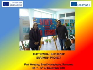 S/HE´S EQUAL IN EUROPE
ERASMUS+ PROJECT
First Meeting, Brad/Hunedoara, Romania
30 th – 5th of December 2015
 