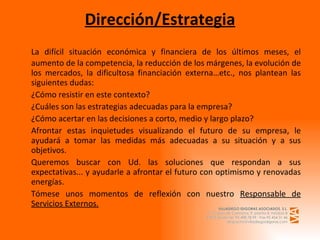 Dirección/Estrategia La difícil situación económica y financiera de los últimos meses, el aumento de la competencia, la reducción de los márgenes, la evolución de los mercados, la dificultosa financiación externa…etc., nos plantean las siguientes dudas: ¿Cómo resistir en este contexto? ¿Cuáles son las estrategias adecuadas para la empresa? ¿Cómo acertar en las decisiones a corto, medio y largo plazo? Afrontar estas inquietudes visualizando el futuro de su empresa, le ayudará a tomar las medidas más adecuadas a su situación y a sus objetivos. Queremos buscar con Ud. las soluciones que respondan a sus expectativas... y ayudarle a afrontar el futuro con optimismo y renovadas energías. Tómese unos momentos de reflexión con nuestro  Responsable de Servicios Externos. 