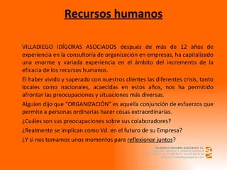 Recursos humanos VILLADIEGO IDÍGORAS ASOCIADOS después de más de 12 años de experiencia en la consultoría de organización en empresas, ha capitalizado una enorme y variada experiencia en el ámbito del incremento de la eficacia de los recursos humanos. El haber vivido y superado con nuestros clientes las diferentes crisis, tanto locales como nacionales, acaecidas en estos años, nos ha permitido afrontar las preocupaciones y situaciones más diversas. Alguien dijo que “ORGANIZACIÓN” es aquella conjunción de esfuerzos que permite a personas ordinarias hacer cosas extraordinarias. ¿Cuáles son sus preocupaciones sobre sus colaboradores? ¿Realmente se implican como Vd. en el futuro de su Empresa? ¿Y si nos tomamos unos momentos para  reflexionar juntos ? 