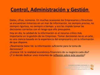 Control, Administración y Gestión  Datos, cifras, números. En muchas ocasiones los Empresarios y Directivos se encuentran inmersos en un mar de información, no siempre precisa, no siempre rigurosa, no siempre a tiempo..y eso les impide tomar las decisiones correctas con el riesgo que ello presupone. Hoy en día, la calidad de la información es el recurso crítico más importante en la gestión de las Empresas. Tomar decisiones no es un arte, es una ciencia basada en la experiencia del empresario y en la información de que dispone. ¿Realmente tiene Vd. la información suficiente para la toma de decisiones? ¿Conoce Vd. la realidad económico-financiera de su negocio cada día? ¿Y si decide dedicar unos instantes de  reflexión sobre este asunto ? 