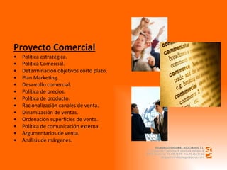 Proyecto Comercial Política estratégica. Política Comercial. Determinación objetivos corto plazo. Plan Marketing. Desarrollo comercial. Política de precios. Política de producto. Racionalización canales de venta. Dinamización de ventas. Ordenación superficies de venta. Política de comunicación externa. Argumentarios de venta. Análisis de márgenes.   