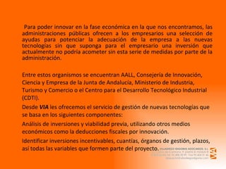   Para poder innovar en la fase económica en la que nos encontramos, las administraciones públicas ofrecen a los empresarios una selección de ayudas para potenciar la adecuación de la empresa a las nuevas tecnologías sin que suponga para el empresario una inversión que actualmente no podría acometer sin esta serie de medidas por parte de la administración. Entre estos organismos se encuentran AALL, Consejería de Innovación, Ciencia y Empresa de la Junta de Andalucía, Ministerio de Industria, Turismo y Comercio o el Centro para el Desarrollo Tecnológico Industrial (CDTI). Desde  VIA  les ofrecemos el servicio de gestión de nuevas tecnologías que se basa en los siguientes componentes: Análisis de inversiones y viabilidad previa, utilizando otros medios económicos como la deducciones fiscales por innovación. Identificar inversiones incentivables, cuantías, órganos de gestión, plazos, así todas las variables que formen parte del proyecto. 