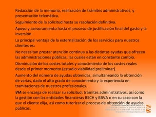 Redacción de la memoria, realización de trámites administrativos, y presentación telemática. Seguimiento de la solicitud hasta su resolución definitiva. Apoyo y asesoramiento hasta el proceso de justificación final del gasto y la inversión. La principal ventaja de la externalización de los servicios para nuestros clientes es: No necesitan prestar atención continua a las distintas ayudas que ofrecen las administraciones públicas, las cuales están en constante cambio. Disminución de los costes totales y conocimiento de los costes reales desde el primer momento (estudio viabilidad preliminar). Aumento del número de ayudas obtenidas, simultaneando la obtención de varias, dado el alto grado de conocimiento y la experiencia en tramitaciones de nuestros profesionales. VIA  se encarga de realizar su solicitud, trámites administrativos, así como la gestión con las entidades financieras BSCH y BBVA o en su caso con la que el cliente elija, así como tutorizar el proceso de obtención de ayudas públicas.  