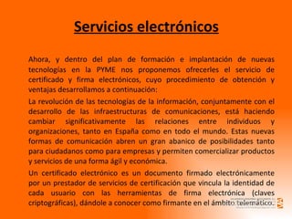 Servicios electrónicos Ahora, y dentro del plan de formación e implantación de nuevas tecnologías en la PYME nos proponemos ofrecerles el servicio de certificado y firma electrónicos, cuyo procedimiento de obtención y ventajas desarrollamos a continuación: La revolución de las tecnologías de la información, conjuntamente con el desarrollo de las infraestructuras de comunicaciones, está haciendo cambiar significativamente las relaciones entre individuos y organizaciones, tanto en España como en todo el mundo. Estas nuevas formas de comunicación abren un gran abanico de posibilidades tanto para ciudadanos como para empresas y permiten comercializar productos y servicios de una forma ágil y económica. Un certificado electrónico es un documento firmado electrónicamente por un prestador de servicios de certificación que vincula la identidad de cada usuario con las herramientas de firma electrónica (claves criptográficas), dándole a conocer como firmante en el ámbito telemático. 