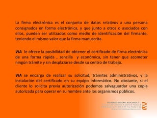 La firma electrónica es el conjunto de datos relativos a una persona consignados en forma electrónica, y que junto a otros o asociados con ellos, pueden ser utilizados como medio de identificación del firmante, teniendo el mismo valor que la firma manuscrita.   VIA   le ofrece la posibilidad de obtener el certificado de firma electrónica de una forma rápida , sencilla  y económica, sin tener que acometer ningún trámite y sin desplazarse desde su centro de trabajo.   VIA  se encarga de realizar su solicitud, trámites administrativos, y la instalación del certificado en su equipo informático. No obstante, si el cliente lo solicita previa autorización podemos salvaguardar una copia autorizada para operar en su nombre ante los organismos públicos. 