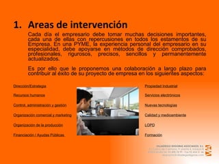 Areas de intervención Cada día el empresario debe tomar muchas decisiones importantes, cada una de ellas con repercusiones en todos los estamentos de su Empresa. En una PYME, la experiencia personal del empresario en su especialidad, debe apoyarse en métodos de dirección comprobados, profesionales, rigurosos, precisos, sencillos y permanentemente actualizados. Es por ello que le proponemos una colaboración a largo plazo para contribuir al éxito de su proyecto de empresa en los siguientes aspectos: Dirección/Estrategia   Propiedad Industrial Recursos humanos Servicios electrónicos Control, administración y gestión Nuevas tecnologías Organización comercial y marketing Calidad y medioambiente Organización de la producción LOPD Financiación / Ayudas Públicas  Formación 