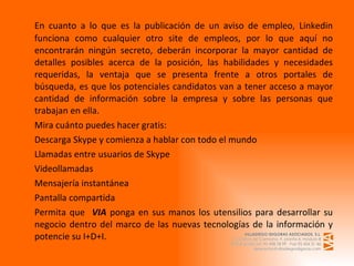 En cuanto a lo que es la publicación de un aviso de empleo, Linkedin funciona como cualquier otro site de empleos, por lo que aquí no encontrarán ningún secreto, deberán incorporar la mayor cantidad de detalles posibles acerca de la posición, las habilidades y necesidades requeridas, la ventaja que se presenta frente a otros portales de búsqueda, es que los potenciales candidatos van a tener acceso a mayor cantidad de información sobre la empresa y sobre las personas que trabajan en ella.  Mira cuánto puedes hacer gratis: Descarga Skype y comienza a hablar con todo el mundo Llamadas entre usuarios de Skype  Videollamadas  Mensajería instantánea  Pantalla compartida  Permita que  VIA  ponga en sus manos los utensilios para desarrollar su negocio dentro del marco de las nuevas tecnologías de la información y potencie su I+D+I. 
