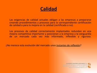 Calidad Las exigencias de calidad actuales obligan a las empresas a prepararse creando procedimientos y procesos para la correspondiente certificación de calidad o para la mejora en la calidad (certificada o no). Los procesos de calidad correctamente implantados redundan en una mejora competitiva importante y posicionan a la empresa a la vanguardia de un mercado cada vez más informado, inflexible y riguroso. ¿No merece esta evolución del mercado unos  instantes de reflexión ? 