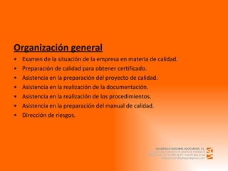 Organización general Examen de la situación de la empresa en materia de calidad. Preparación de calidad para obtener certificado. Asistencia en la preparación del proyecto de calidad. Asistencia en la realización de la documentación. Asistencia en la realización de los procedimientos. Asistencia en la preparación del manual de calidad.                Dirección de riesgos. 