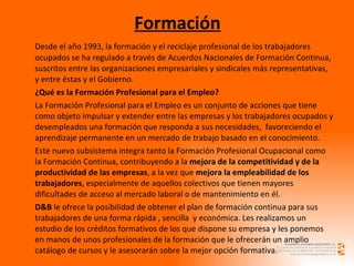 Formación Desde el año 1993, la formación y el reciclaje profesional de los trabajadores ocupados se ha regulado a través de Acuerdos Nacionales de Formación Continua, suscritos entre las organizaciones empresariales y sindicales más representativas, y entre éstas y el Gobierno. ¿Qué es la Formación Profesional para el Empleo? La Formación Profesional para el Empleo es un conjunto de acciones que tiene como objeto impulsar y extender entre las empresas y los trabajadores ocupados y desempleados una formación que responda a sus necesidades,  favoreciendo el aprendizaje permanente en un mercado de trabajo basado en el conocimiento. Este nuevo subsistema integra tanto la Formación Profesional Ocupacional como la Formación Continua, contribuyendo a la  mejora de la competitividad y de la productividad de las empresas , a la vez que  mejora la empleabilidad de los trabajadores , especialmente de aquellos colectivos que tienen mayores dificultades de acceso al mercado laboral o de mantenimiento en él. D&B  le ofrece la posibilidad de obtener el plan de formación continua para sus trabajadores de una forma rápida , sencilla  y económica. Les realizamos un estudio de los créditos formativos de los que dispone su empresa y les ponemos en manos de unos profesionales de la formación que le ofrecerán un amplio catálogo de cursos y le asesorarán sobre la mejor opción formativa. 