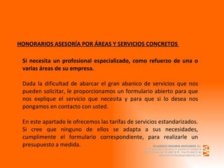 HONORARIOS ASESORÍA POR ÁREAS Y SERVICIOS CONCRETOS  Si necesita un profesional especializado, como refuerzo de una o varias áreas de su empresa.  Dada la dificultad de abarcar el gran abanico de servicios que nos pueden solicitar, le proporcionamos un formulario abierto para que nos explique el servicio que necesita y para que si lo desea nos pongamos en contacto con usted. En este apartado le ofrecemos las tarifas de servicios estandarizados. Si cree que ninguno de ellos se adapta a sus necesidades, cumplimente el formulario correspondiente, para realizarle un presupuesto a medida.  