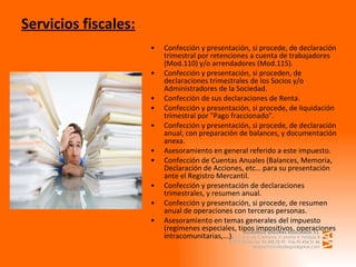 Servicios fiscales: Confección y presentación, si procede, de declaración trimestral por retenciones a cuenta de trabajadores (Mod.110) y/o arrendadores (Mod.115). Confección y presentación, si proceden, de declaraciones trimestrales de los Socios y/o Administradores de la Sociedad. Confección de sus declaraciones de Renta. Confección y presentación, si procede, de liquidación trimestral por "Pago fraccionado". Confección y presentación, si procede, de declaración anual, con preparación de balances, y documentación anexa. Asesoramiento en general referido a este impuesto. Confección de Cuentas Anuales (Balances, Memoria, Declaración de Acciones, etc… para su presentación ante el Registro Mercantil. Confección y presentación de declaraciones trimestrales, y resumen anual. Confección y presentación, si procede, de resumen anual de operaciones con terceras personas.  Asesoramiento en temas generales del impuesto (regímenes especiales, tipos impositivos, operaciones intracomunitarias,...). 