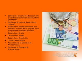 Confección y presentación de declaración estadística del comercio intracomunitario (INTRASTAT) Confección de registros fiscales (libros registros). Estudio de las posibles exenciones en el impuesto, así como de los epígrafes en los que puede ser incluida la actividad. Declaraciones de alta. Declaraciones de baja. Declaraciones de variación. Consulta   jurídica-fiscal. Asesoramiento en Contratos de Arrendamiento. Confección de Contratos de Arrendamiento.  