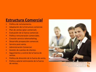Estructura Comercial Política de reclutamiento. Adaptación de la Estructura comercial. Plan de ventas (plan comercial). Evaluación de la fuerza comercial. Política remuneración comerciales. Creación servicio telemarketing. Desarrollo prospección comercial. Servicio post-venta. Administración Comercial. Gestión de cuentas de clientes. Seguimiento y control de la fuerza de ventas. Política de dirección de la fuerza de venta. Política salarial estimulante de la fuerza de ventas.   