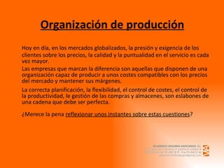 Organización de producción Hoy en día, en los mercados globalizados, la presión y exigencia de los clientes sobre los precios, la calidad y la puntualidad en el servicio es cada vez mayor.  Las empresas que marcan la diferencia son aquellas que disponen de una organización capaz de producir a unos costes compatibles con los precios del mercado y mantener sus márgenes. La correcta planificación, la flexibilidad, el control de costes, el control de la productividad, le gestión de las compras y almacenes, son eslabones de una cadena que debe ser perfecta. ¿Merece la pena  reflexionar unos instantes sobre estas cuestiones ? 