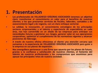Presentación Los profesionales de VILLADIEGO IDÍGORAS ASOCIADOS tenemos un objetivo claro: transformar el conocimiento en valor para el beneficio de nuestros clientes; a los que prestamos servicios de fiscales, laborales, contables y de asesoramiento legal y de negocio, con un claro enfoque sectorial. La calidad, la innovación, el conocimiento estratégico de los principales sectores empresariales y el talento y experiencia de especialistas en cada área, nos han convertido en un aliado de las empresas para anticipar sus necesidades futuras y gestionar sus riesgos, generar valor en sus operaciones corporativas, optimizar el cumplimiento de las normativas vigentes y alcanzar posiciones de liderazgo. A través de nuestra oficina ofrecemos al cliente una atención cercana que sumamos a la experiencia de VILLADIEGO IDÍGORAS ASOCIADOS para guiar a la empresa en sus planes de expansión. Nos enorgullece pertenecer a una firma que apuesta por los planes de futuro, gracias a la confianza y satisfacción de nuestros clientes, el fomento del talento de nuestros profesionales y los compromisos que asumimos para apoyar los principales retos de nuestra sociedad. 