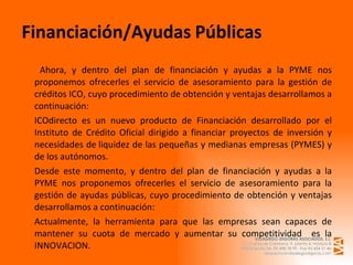   Ahora, y dentro del plan de financiación y ayudas a la PYME nos proponemos ofrecerles el servicio de asesoramiento para la gestión de créditos ICO, cuyo procedimiento de obtención y ventajas desarrollamos a continuación: ICOdirecto es un nuevo producto de Financiación desarrollado por el Instituto de Crédito Oficial dirigido a financiar proyectos de inversión y necesidades de liquidez de las pequeñas y medianas empresas (PYMES) y de los autónomos.  Desde este momento, y dentro del plan de financiación y ayudas a la PYME nos proponemos ofrecerles el servicio de asesoramiento para la gestión de ayudas públicas, cuyo procedimiento de obtención y ventajas desarrollamos a continuación: Actualmente, la herramienta para que las empresas sean capaces de mantener su cuota de mercado y aumentar su competitividad  es la INNOVACION. Financiación/Ayudas   Públicas 