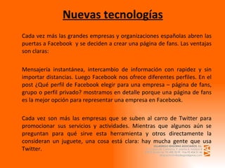 Nuevas tecnologías Cada vez más las grandes empresas y organizaciones españolas abren las puertas a Facebook  y se deciden a crear una página de fans. Las ventajas son claras:     Mensajería instantánea, intercambio de información con rapidez y sin importar distancias. Luego Facebook nos ofrece diferentes perfiles. En el post ¿Qué perfil de Facebook elegir para una empresa – página de fans, grupo o perfil privado? mostramos en detalle porque una página de fans es la mejor opción para representar una empresa en Facebook. Cada vez son más las empresas que se suben al carro de Twitter para promocionar sus servicios y actividades. Mientras que algunos aún se preguntan para qué sirve esta herramienta y otros directamente la consideran un juguete, una cosa está clara: hay mucha gente que usa Twitter.   