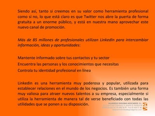 Siendo así, tanto si creemos en su valor como herramienta profesional como si no, lo que está claro es que Twitter nos abre la puerta de forma gratuita a un enorme público, y está en nuestra mano aprovechar este nuevo canal de promoción.    Más de 85 millones de profesionales utilizan LinkedIn para intercambiar información, ideas y oportunidades :   Mantente informado sobre tus contactos y tu sector Encuentra las personas y los conocimientos que necesitas  Controla tu identidad profesional en línea Linkedin es una herramienta muy poderosa y popular, utilizada para establecer relaciones en el mundo de los negocios. Es también una forma muy valiosa para atraer nuevos talentos a su empresa, especialmente si utiliza la herramienta de manera tal de verse beneficiado con todas las utilidades que se ponen a su disposición. 