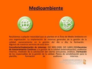 Medioambiente Resolvemos cualquier necesidad que se plantee en el Área de Medio Ambiente en una organización. La implantación de sistemas generales de la gestión de la calidad, asesoramiento en la gestión del día a día, la formación.   Algunos de nuestros servicios de esta área: Consultoria/implantación de sistemas:  ISO 9001:2008, ISO 14001:2004 Servicios de Asesoramiento Continuo  a la gestión de la calidad (externalización); auditorias internas, medición de la satisfacción del cliente (encuestas, análisis)... Formación  de los responsables de la gestión de la calidad. Planes de sensibilización para la plantilla, formación de auditores internos.  