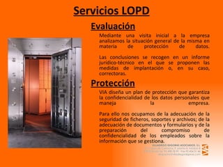 Servicios LOPD Evaluación Mediante una visita inicial a la empresa analizamos la situación general de la misma en materia de protección de datos. Las conclusiones se recogen en un informe jurídico-técnico en el que se proponen las medidas de implantación o, en su caso, correctoras. Protección VIA diseña un plan de protección que garantiza la confidencialidad de los datos personales que maneja la empresa. Para ello nos ocupamos de la adecuación de la seguridad de ficheros, soportes y archivos; de la adecuación de documentos y formularios y de la preparación del compromiso de confidencialidad de los empleados sobre la información que se gestiona . 