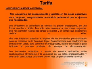 Tarifa HONORARIOS ASESORÍA INTEGRAL   Nos ocupamos del asesoramiento y gestión en las áreas operativas de su empresa, asegurándoles un servicio profesional que se ajusta a sus necesidades. Les ofrecemos la posibilidad de calcular su propio presupuesto, de una forma sencilla y rápida. Tan solo debe contestar a una pocas preguntas, que nos permitan valorar las tareas a realizar y el tiempo que deberemos dedicar a ellas. Una vez hayamos obtenido el importe de los honorarios personalizados para su empresa, se lo haremos llegar. Posteriormente nos pondremos en contacto con usted, para confirmar el presupuesto, aclarar sus dudas y para indicarle el proceso posterior de entrega de documentación. Los honorarios obtenidos a través de nuestra aplicación están condicionados obviamente a la veracidad de los datos proporcionados y que serán constatados durante el primer mes de prestación de servicios. 