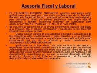 Asesoría Fiscal y Laboral En VILLADIEGO IDÍGORAS ASOCIADOS, estamos autorizados como profesionales colaboradores, para emitir certificaciones de la Tesorería General de la Seguridad Social, con autenticación mediante huella digital, y para presentar y remitir por medios electrónicos una amplia lista de documentos y trámites. Igualmente contamos con autorización para colaborar con el S.A.E. (Andalucía), e I.N.E.M. (a nivel estatal). Se incluye el asesoramiento en la diversa problemática tributaria que afecta a la empresa, con el estudio, formalización y liquidación de los diferentes impuestos de carácter general. Queda también incluido en este apartado el estudio y formalización de las preceptivas altas, modificaciones y bajas censales, y en el Impuesto sobre Actividades Económicas, a la que la empresa quede obligada como consecuencia del giro de su actividad y previa comunicación a VILLADIEGO IDÍGORAS ASOCIADOS. Igualmente se incluye dentro de este servicio la respuesta a expedientes administrativos abiertos contra la empresa por las distintas Administraciones con competencia sobre este capítulo, entre las que se citan Agencia Estatal de Administración Tributaria, Junta de Andalucía y los Ayuntamientos competentes en los que la entidad desarrolle actividad económica alguna, con el límite en la presentación del Recurso de Reposición o en su defecto Recurso de Alzada. 