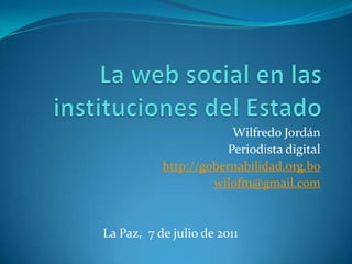 La web social en las instituciones del Estado Wilfredo Jordán Periodista digital  http://gobernabilidad.org.bo wilofm@gmail.com La Paz,  7 de julio de 2011 