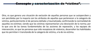 Elaboró: Dr. José Manuel Bezanilla 13
Concepto y caracterización de “víctima”.
Otra, es que genera una situación de exclusión de aquellas personas que se autoperciben y
son percibidas por la mayoría con los atributos de aquellos que pertenecen a la categoría de
víctima, particularmente el de persona dañada y traumatizada; confirmando la normalidad de
aquellos no-víctimas; siendo que las víctimas representarían una desviación de la norma; por
lo que una de las tareas fundamentales de las acciones de reparación, y los equipos de
intervención, es que las personas que sido receptoras de violencia, desarrollen las habilidades
que les permitan ir transitando de la categoría de víctima, a la de no-víctima.
 