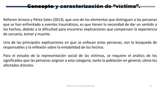 Elaboró: Dr. José Manuel Bezanilla 14
Concepto y caracterización de “víctima”.
Refieren Arnoso y Pérez-Sales (2013), que uno de los elementos que distinguen a las personas
que se han enfrentado a eventos traumáticos, es que tienen la necesidad de dar un sentido a
los hechos, debido a la dificultad para encontrar explicaciones que compensen la experiencia
de cercanía, temor y muerte.
Una de las principales explicaciones en que se enfocan estas personas, son la búsqueda de
responsables y la reflexión sobre la evitabilidad de los hechos.
Para el estudio de la representación social de las víctimas, se requiere el análisis de los
significados que las personas asignan a esta categoría, tanto la población en general, cómo los
afectados directos.
 
