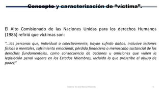 Elaboró: Dr. José Manuel Bezanilla 4
Concepto y caracterización de “víctima”.
El Alto Comisionado de las Naciones Unidas para los derechos Humanos
(1985) refirió que víctimas son:
“…las personas que, individual o colectivamente, hayan sufrido daños, inclusive lesiones
físicas o mentales, sufrimiento emocional, pérdida financiera o menoscabo sustancial de los
derechos fundamentales, como consecuencia de acciones u omisiones que violen la
legislación penal vigente en los Estados Miembros, incluida la que proscribe el abuso de
poder.”
 