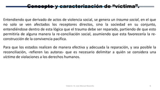 Elaboró: Dr. José Manuel Bezanilla 8
Concepto y caracterización de “víctima”.
Entendiendo que derivado de actos de violencia social, se genera un trauma social, en el que
no solo se ven afectados los receptores directos, sino la sociedad en su conjunto,
entendiéndose dentro de esta lógica que el trauma debe ser reparado, partiendo de que esto
permitiría de alguna manera la re-conciliación social, asumiendo que esta favorecería la re-
construcción de la convivencia pacifica.
Para que los estados realicen de manera efectiva y adecuada la reparación, y sea posible la
reconciliación, -refieren las autoras- que es necesario delimitar a quién se considera una
víctima de violaciones a los derechos humanos.
 