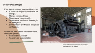 Usos y Desventajas
Este tipo de motores es muy utilizado en:
● A bordo de buques como fuente de
energía.
● Plantas hidroeléctricas.
● Sistemas de cogeneración.
● Sistemas de suministro de energía
de emergencia.
● Suministro de electricidad a cajas de
verificación.
A pesar de ello, cuenta con desventajas
como por ejemplo:
● Reducción de tensión.
● Requiere de una excitatriz.
Motor trifasico sincrono de una central
hidroeléctrica en Madrid.
 