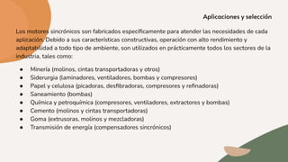 Los motores sincrónicos son fabricados especíﬁcamente para atender las necesidades de cada
aplicación. Debido a sus características constructivas, operación con alto rendimiento y
adaptabilidad a todo tipo de ambiente, son utilizados en prácticamente todos los sectores de la
industria, tales como:
● Minería (molinos, cintas transportadoras y otros)
● Siderurgia (laminadores, ventiladores, bombas y compresores)
● Papel y celulosa (picadoras, desﬁbradoras, compresores y reﬁnadoras)
● Saneamiento (bombas)
● Química y petroquímica (compresores, ventiladores, extractores y bombas)
● Cemento (molinos y cintas transportadoras)
● Goma (extrusoras, molinos y mezcladoras)
● Transmisión de energía (compensadores sincrónicos)
 