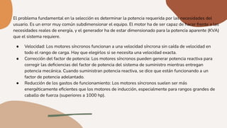 El problema fundamental en la selección es determinar la potencia requerida por las necesidades del
usuario. Es un error muy común subdimensionar el equipo. El motor ha de ser capaz de hacer frente a las
necesidades reales de energía, y el generador ha de estar dimensionado para la potencia aparente (KVA)
que el sistema requiere.
● Velocidad: Los motores síncronos funcionan a una velocidad síncrona sin caída de velocidad en
todo el rango de carga. Hay que elegirlos si se necesita una velocidad exacta.
● Corrección del factor de potencia: Los motores síncronos pueden generar potencia reactiva para
corregir las deﬁciencias del factor de potencia del sistema de suministro mientras entregan
potencia mecánica. Cuando suministran potencia reactiva, se dice que están funcionando a un
factor de potencia adelantado.
● Reducción de los gastos de funcionamiento: Los motores síncronos suelen ser más
energéticamente eﬁcientes que los motores de inducción, especialmente para rangos grandes de
caballo de fuerza (superiores a 1000 hp).
 