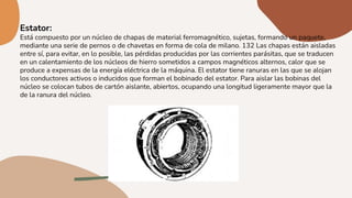 Estator:
Está compuesto por un núcleo de chapas de material ferromagnético, sujetas, formando un paquete,
mediante una serie de pernos o de chavetas en forma de cola de milano. 132 Las chapas están aisladas
entre sí, para evitar, en lo posible, las pérdidas producidas por las corrientes parásitas, que se traducen
en un calentamiento de los núcleos de hierro sometidos a campos magnéticos alternos, calor que se
produce a expensas de la energía eléctrica de la máquina. El estator tiene ranuras en las que se alojan
los conductores activos o inducidos que forman el bobinado del estator. Para aislar las bobinas del
núcleo se colocan tubos de cartón aislante, abiertos, ocupando una longitud ligeramente mayor que la
de la ranura del núcleo.
 