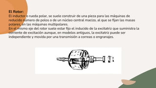 El Rotor:
El inductor o rueda polar, se suele construir de una pieza para las máquinas de
reducido número de polos o de un núcleo central macizo, al que se ﬁjan las masas
polares, en las máquinas multipolares.
En el mismo eje del rotor suele estar ﬁjo el inducido de la excitatriz que suministra la
corriente de excitación aunque, en modelos antiguos, la excitatriz puede ser
independiente y movida por una transmisión a correas o engranajes.
 